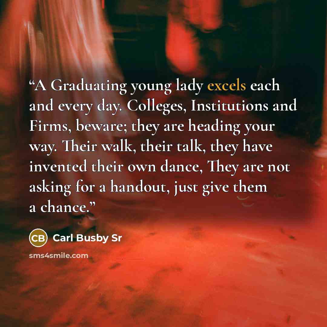 “A Graduating young lady excels each and every day. Colleges, Institutions and Firms, beware; they are heading your way. Their walk, their talk, they have invented their own dance, They are not asking for a handout, just give them a chance.” quote by Carl Busby Sr