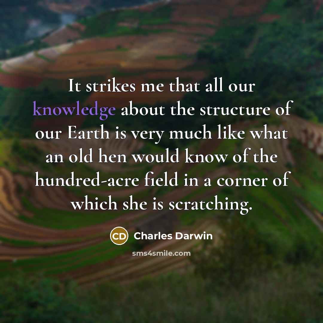 “It strikes me that all our knowledge about the structure of our Earth is very much like what an old hen would know of the hundred-acre field in a corner of which she is scratching.” quote by Charles Darwin