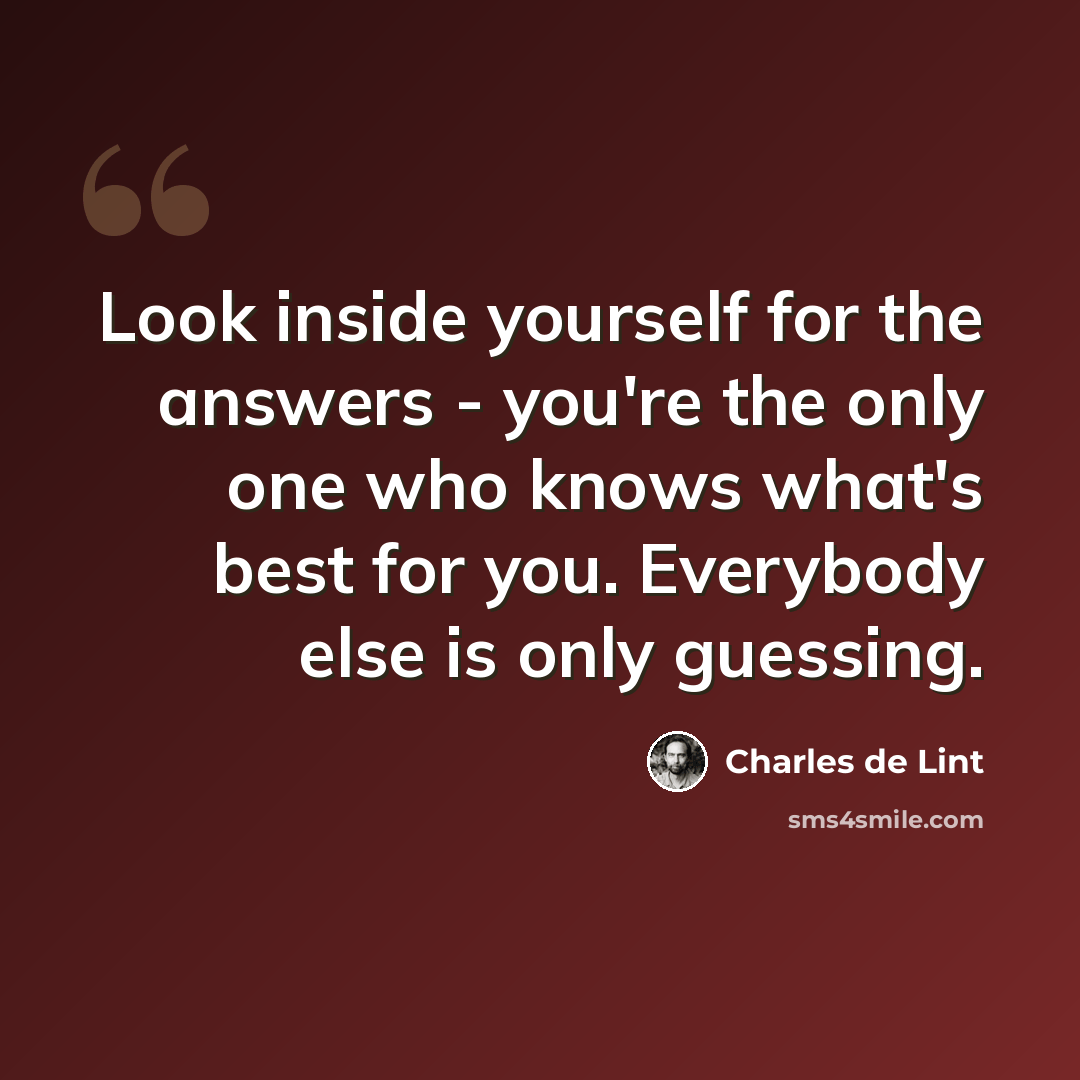 “Look inside yourself for the answers - you're the only one who knows what's best for you. Everybody else is only guessing.” quote by Charles de Lint