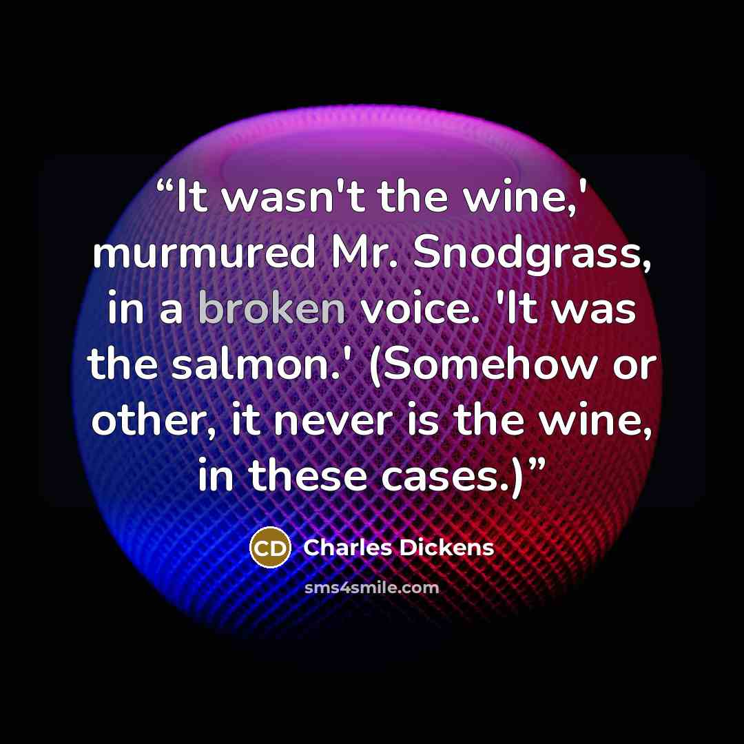 “It wasn't the wine,' murmured Mr. Snodgrass, in a broken voice. 'It was the salmon.' (Somehow or other, it never is the wine, in these cases.)” quote by Charles Dickens