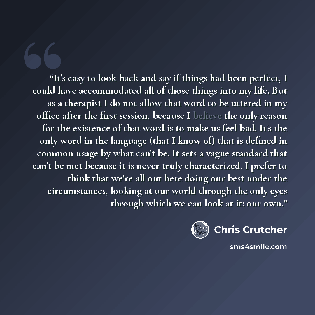 “It's easy to look back and say if things had been perfect, I could have accommodated all of those things into my life. But as a therapist I do not allow that word to be uttered in my office after the first session, because I believe the only reason for the existence of that word is to make us feel…” quote by Chris Crutcher