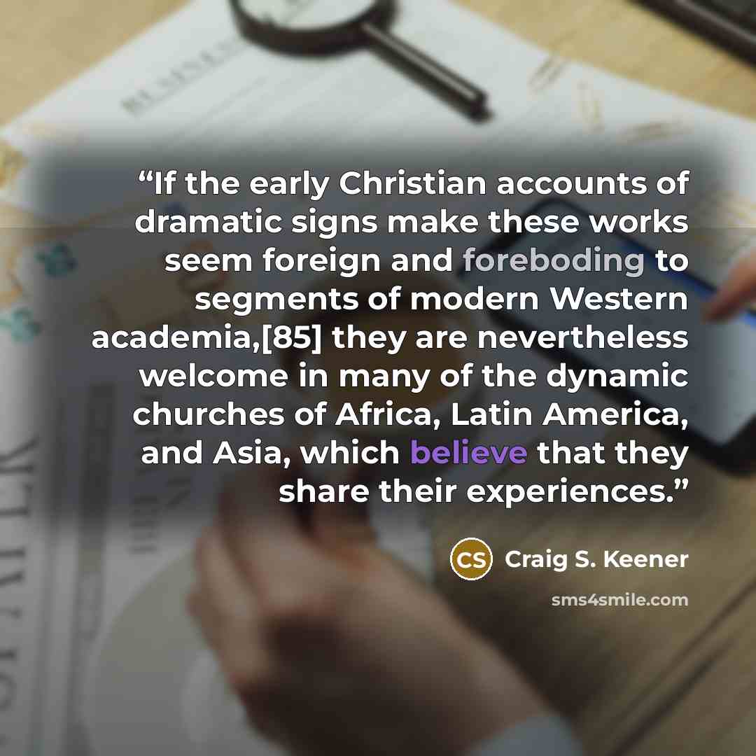 “If the early Christian accounts of dramatic signs make these works seem foreign and foreboding to segments of modern Western academia,[85] they are nevertheless welcome in many of the dynamic churches of Africa, Latin America, and Asia, which believe that they share their experiences.” quote by Craig S. Keener