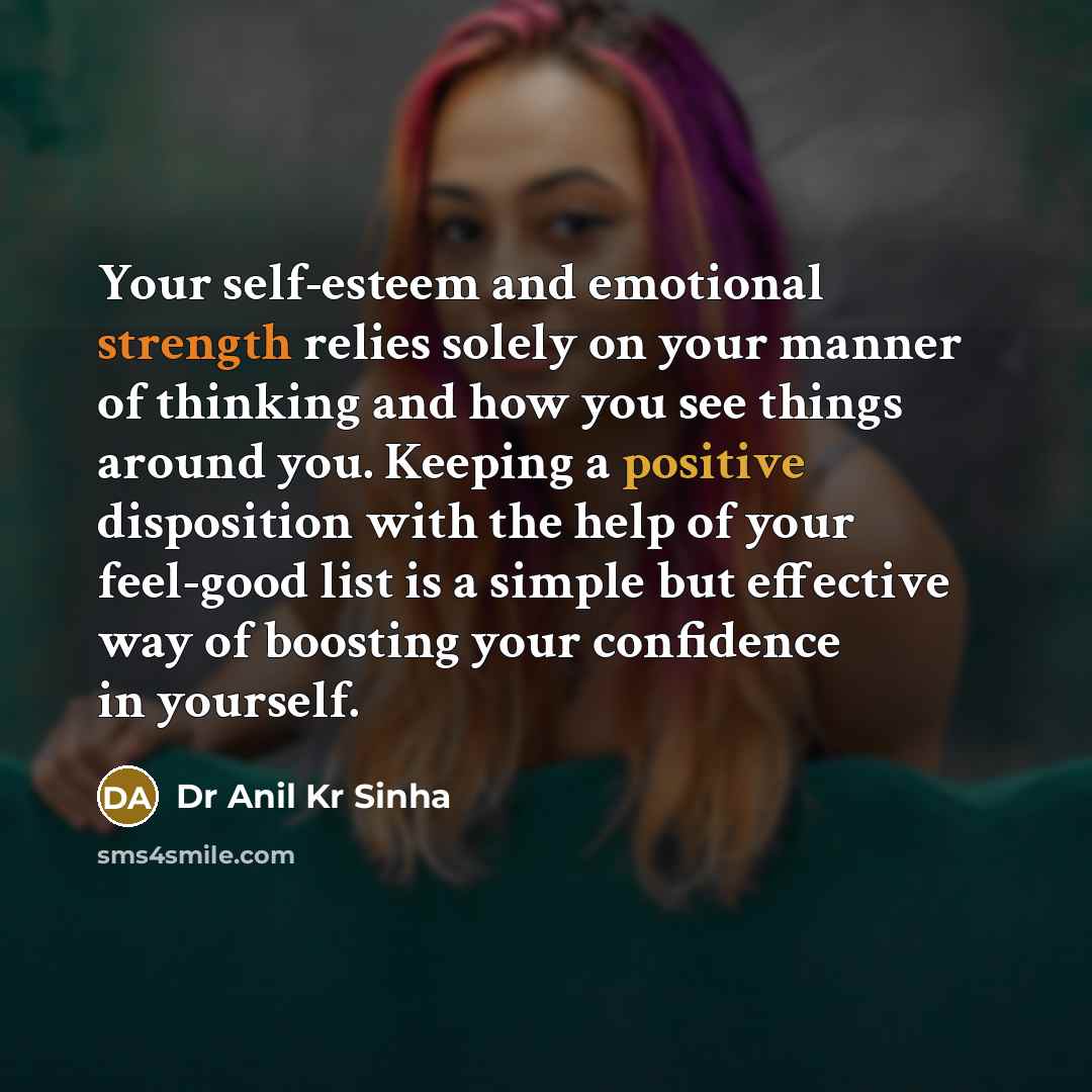 “Your self-esteem and emotional strength relies solely on your manner of thinking and how you see things around you. Keeping a positive disposition with the help of your feel-good list is a simple but effective way of boosting your confidence in yourself.” quote by Dr Anil Kr Sinha