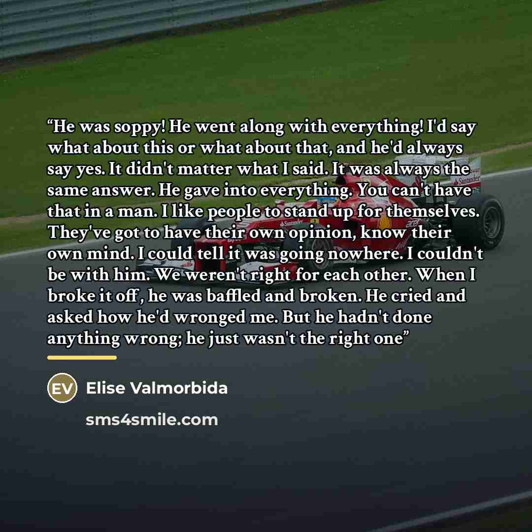 “He was soppy! He went along with everything! I'd say what about this or what about that, and he'd always say yes. It didn't matter what I said. It was always the same answer. He gave into everything. You can't have that in a man. I like people to stand up for themselves. They've got to have their…” quote by Elise Valmorbida