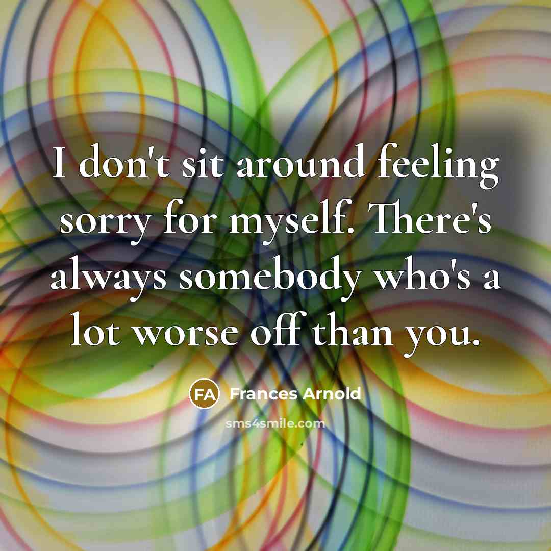 “I don't sit around feeling sorry for myself. There's always somebody who's a lot worse off than you.” quote by Frances Arnold