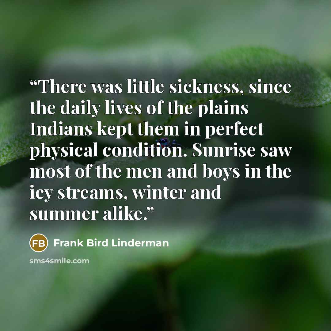 “There was little sickness, since the daily lives of the plains Indians kept them in perfect physical condition. Sunrise saw most of the men and boys in the icy streams, winter and summer alike.” quote by Frank Bird Linderman