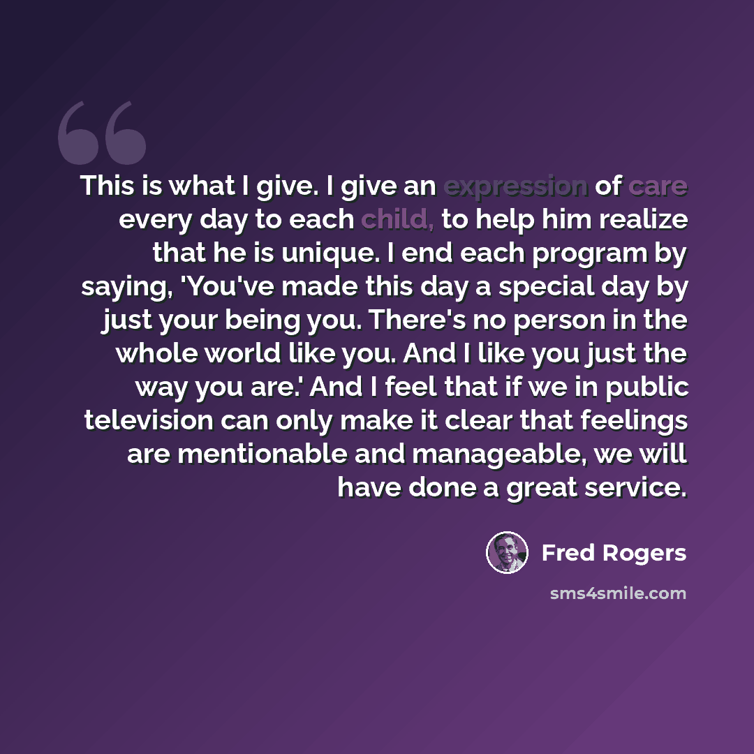 “This is what I give. I give an expression of care every day to each child, to help him realize that he is unique. I end each program by saying, 'You've made this day a special day by just your being you. There's no person in the whole world like you. And I like you just the way you are.' And I…” quote by Fred Rogers