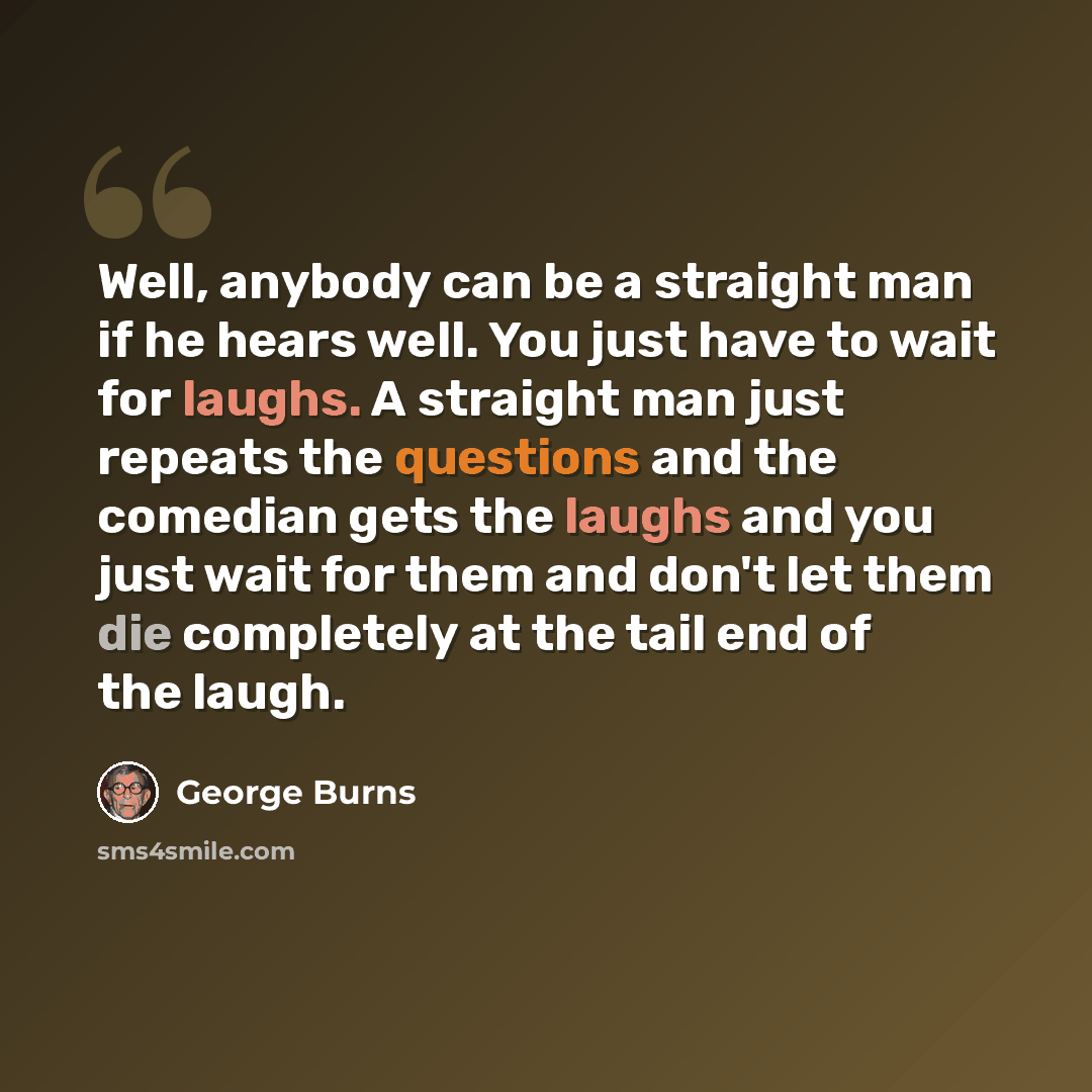 “Well, anybody can be a straight man if he hears well. You just have to wait for laughs. A straight man just repeats the questions and the comedian gets the laughs and you just wait for them and don't let them die completely at the tail end of the laugh.” quote by George Burns