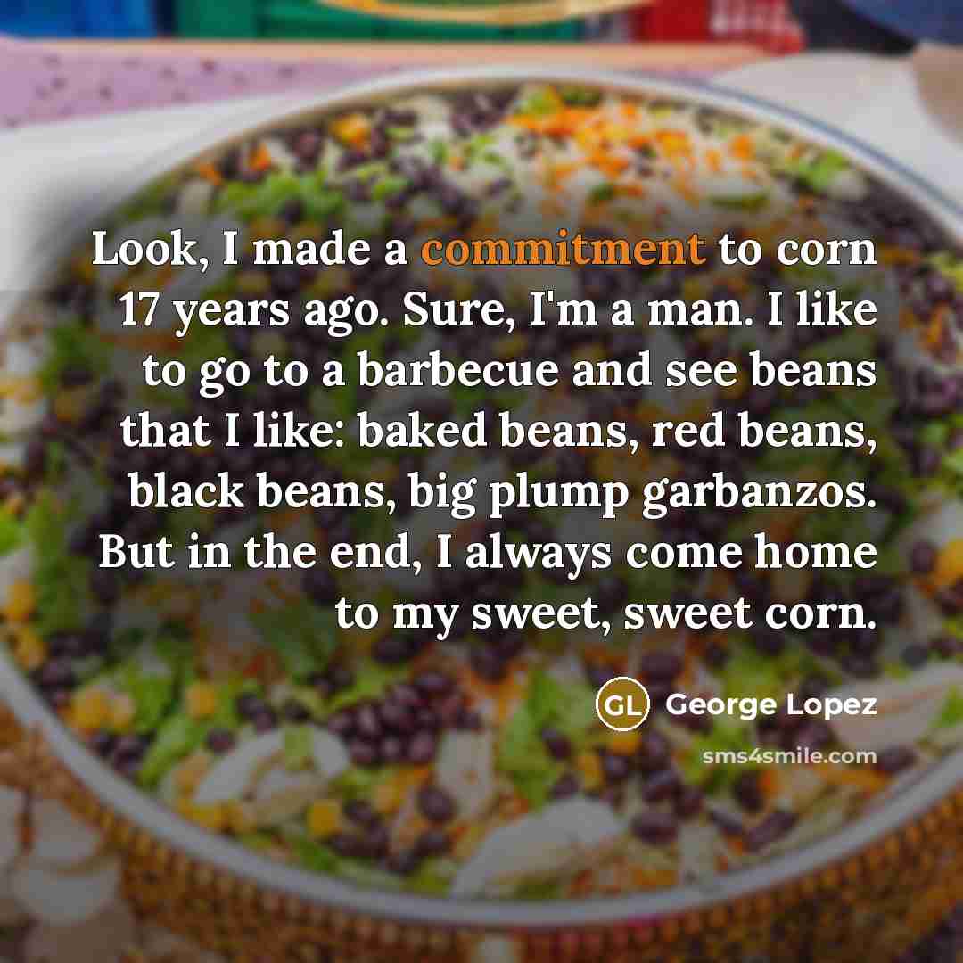 “Look, I made a commitment to corn 17 years ago. Sure, I'm a man. I like to go to a barbecue and see beans that I like: baked beans, red beans, black beans, big plump garbanzos. But in the end, I always come home to my sweet, sweet corn.” quote by George Lopez