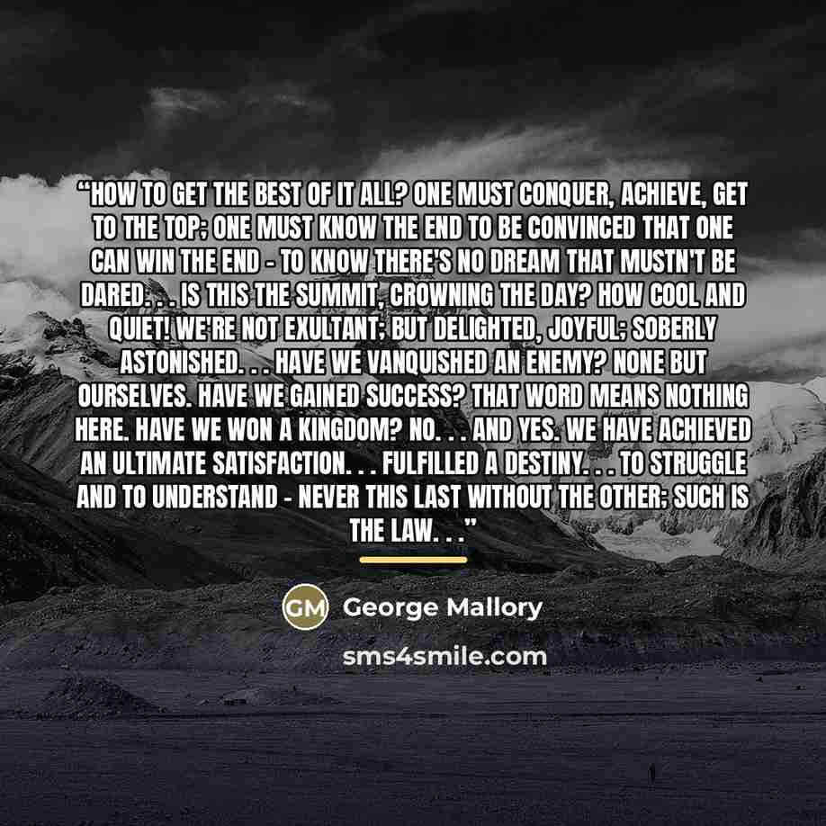 “How to get the best of it all? One must conquer, achieve, get to the top; one must know the end to be convinced that one can win the end - to know there's no dream that mustn't be dared. . . Is this the summit, crowning the day? How cool and quiet! We're not exultant; but delighted, joyful…” quote by George Mallory