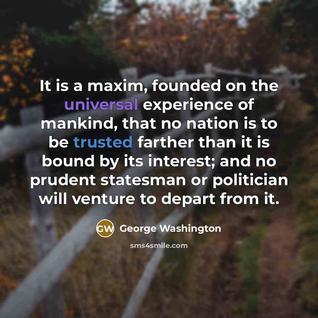 “It is a maxim, founded on the universal experience of mankind, that no nation is to be trusted farther than it is bound by its interest; and no prudent statesman or politician will venture to depart from it.” quote by George Washington