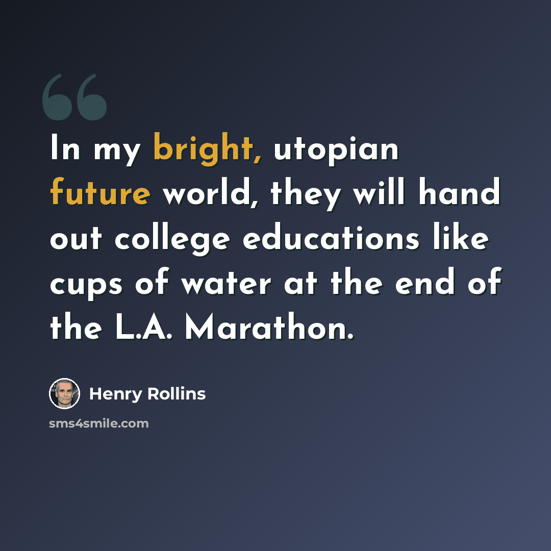 “In my bright, utopian future world, they will hand out college educations like cups of water at the end of the L.A. Marathon.” quote by Henry Rollins