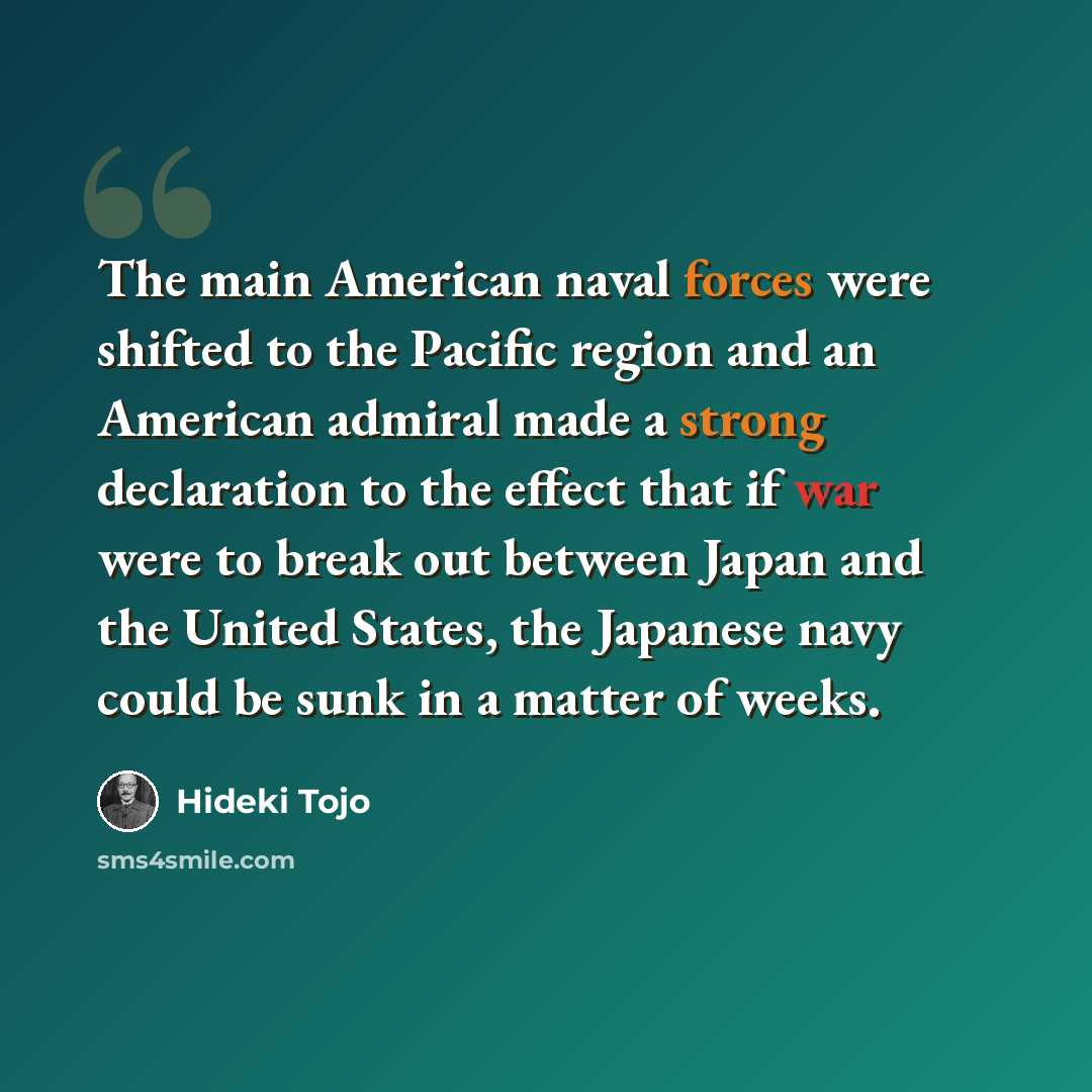“The main American naval forces were shifted to the Pacific region and an American admiral made a strong declaration to the effect that if war were to break out between Japan and the United States, the Japanese navy could be sunk in a matter of weeks.” quote by Hideki Tojo