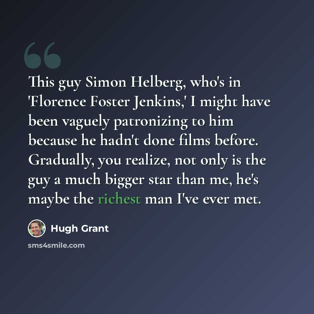 “This guy Simon Helberg, who's in 'Florence Foster Jenkins,' I might have been vaguely patronizing to him because he hadn't done films before. Gradually, you realize, not only is the guy a much bigger star than me, he's maybe the richest man I've ever met.” quote by Hugh Grant