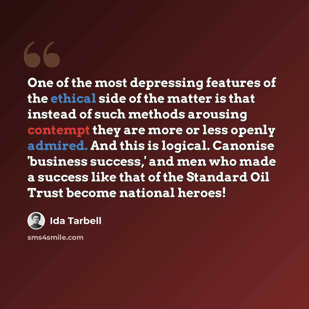 “One of the most depressing features of the ethical side of the matter is that instead of such methods arousing contempt they are more or less openly admired. And this is logical. Canonise 'business success,' and men who made a success like that of the Standard Oil Trust become national heroes!” quote by Ida Tarbell