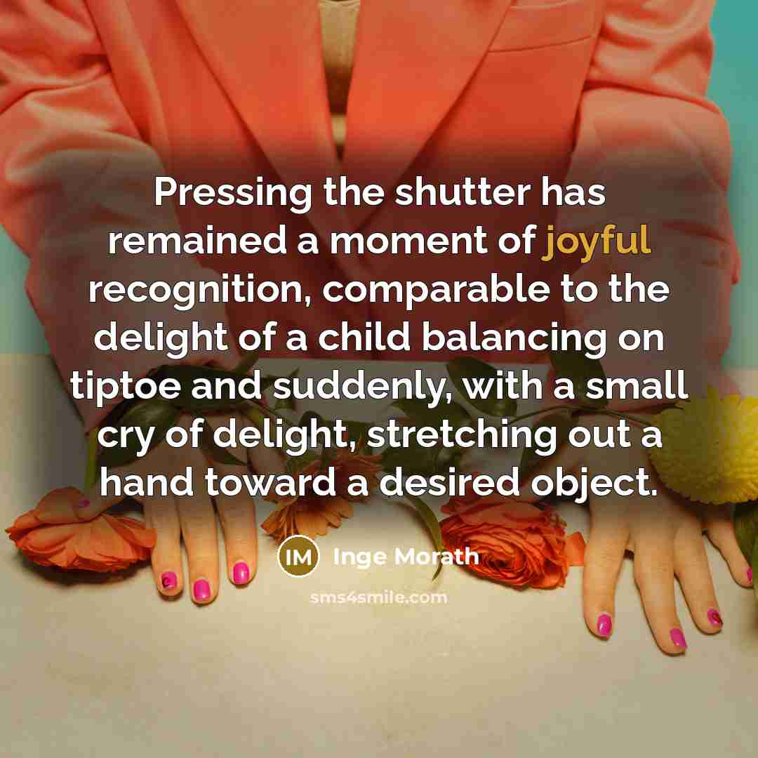“Pressing the shutter has remained a moment of joyful recognition, comparable to the delight of a child balancing on tiptoe and suddenly, with a small cry of delight, stretching out a hand toward a desired object.” quote by Inge Morath