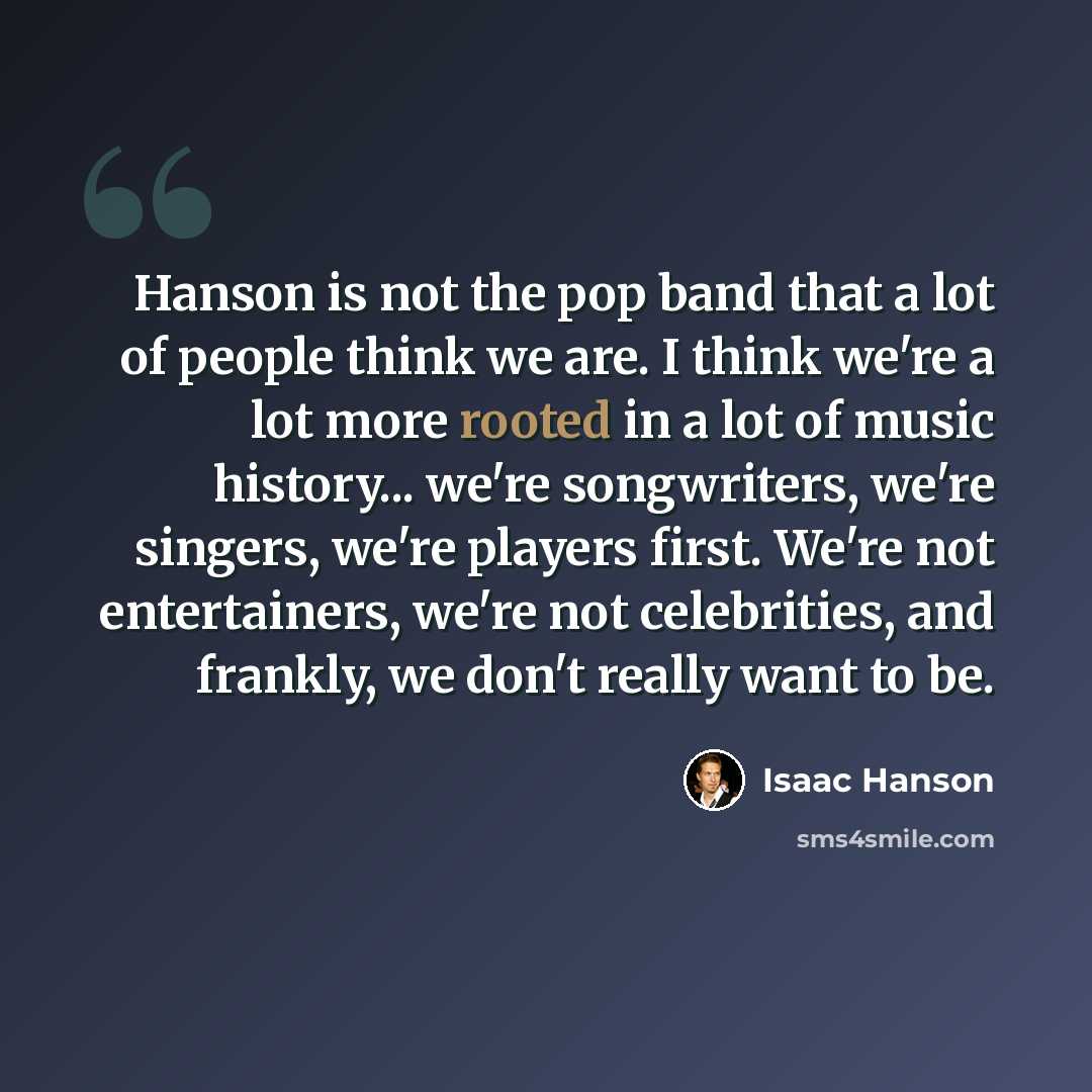 “Hanson is not the pop band that a lot of people think we are. I think we're a lot more rooted in a lot of music history... we're songwriters, we're singers, we're players first. We're not entertainers, we're not celebrities, and frankly, we don't really want to be.” quote by Isaac Hanson