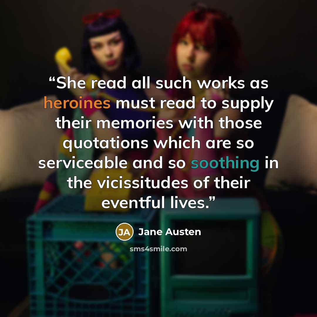 “She read all such works as heroines must read to supply their memories with those quotations which are so serviceable and so soothing in the vicissitudes of their eventful lives.” quote by Jane Austen