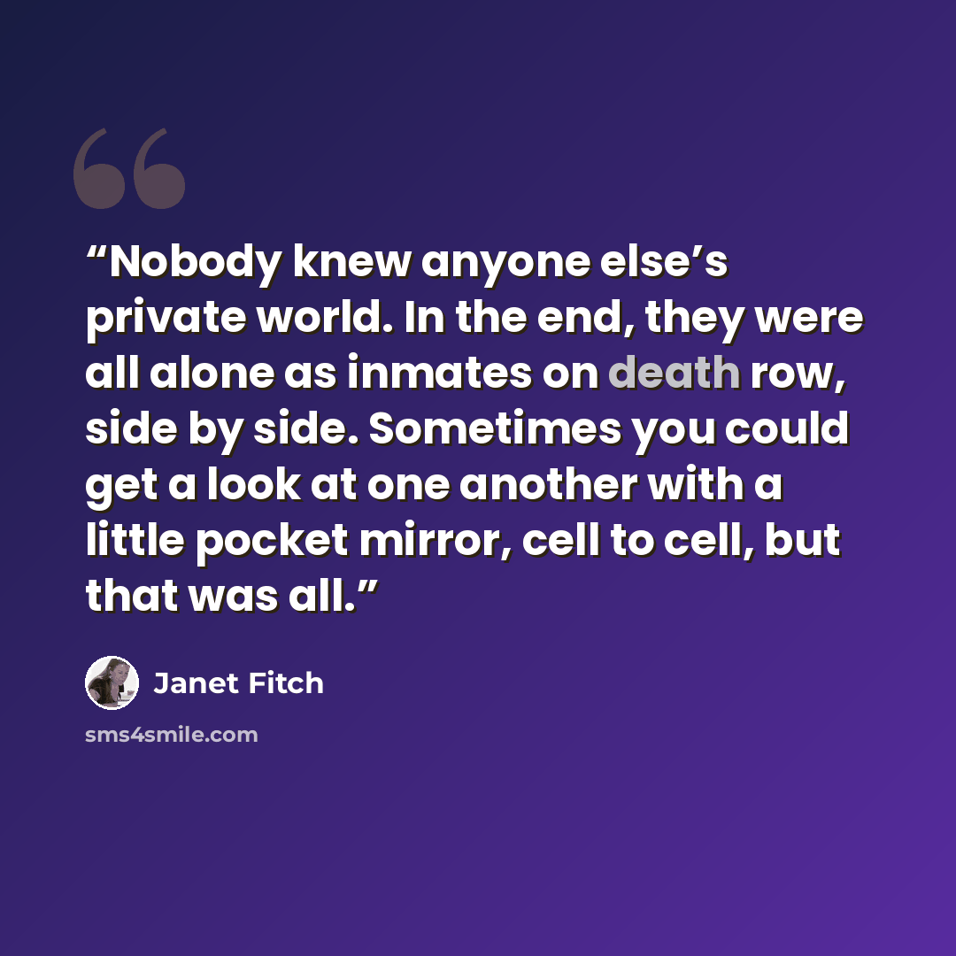 “Nobody knew anyone else’s private world. In the end, they were all alone as inmates on death row, side by side. Sometimes you could get a look at one another with a little pocket mirror, cell to cell, but that was all.” quote by Janet Fitch