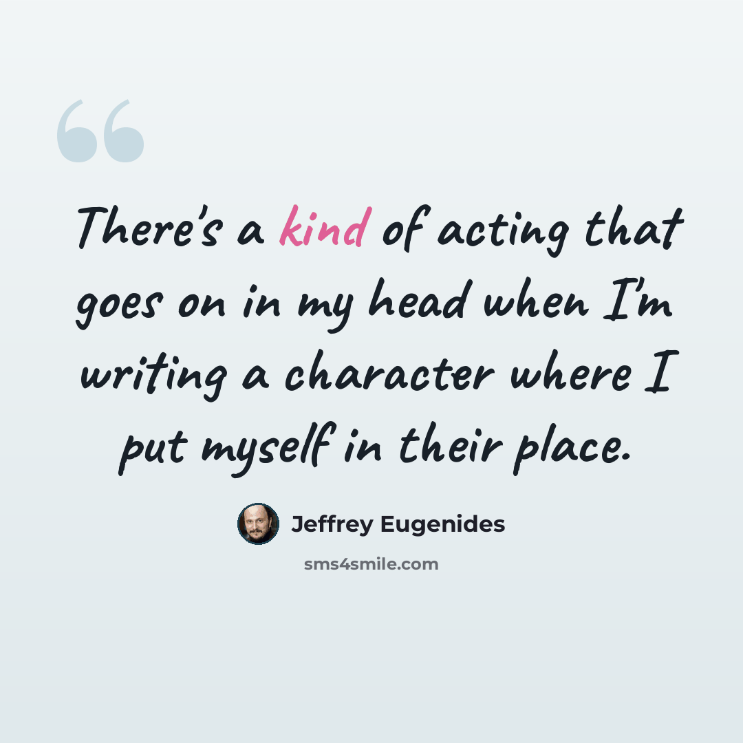 “There's a kind of acting that goes on in my head when I'm writing a character where I put myself in their place.” quote by Jeffrey Eugenides