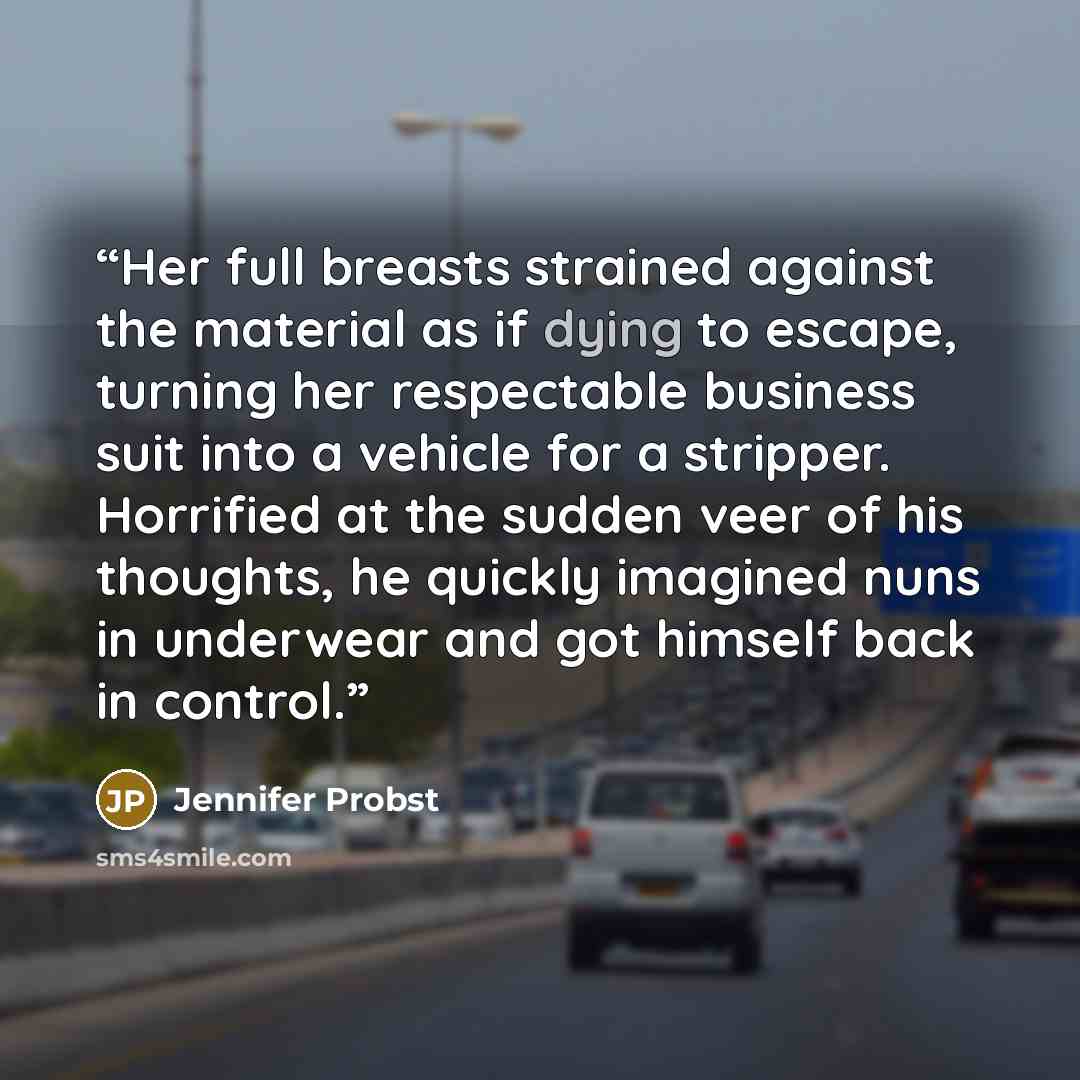 “Her full breasts strained against the material as if dying to escape, turning her respectable business suit into a vehicle for a stripper. Horrified at the sudden veer of his thoughts, he quickly imagined nuns in underwear and got himself back in control.” quote by Jennifer Probst