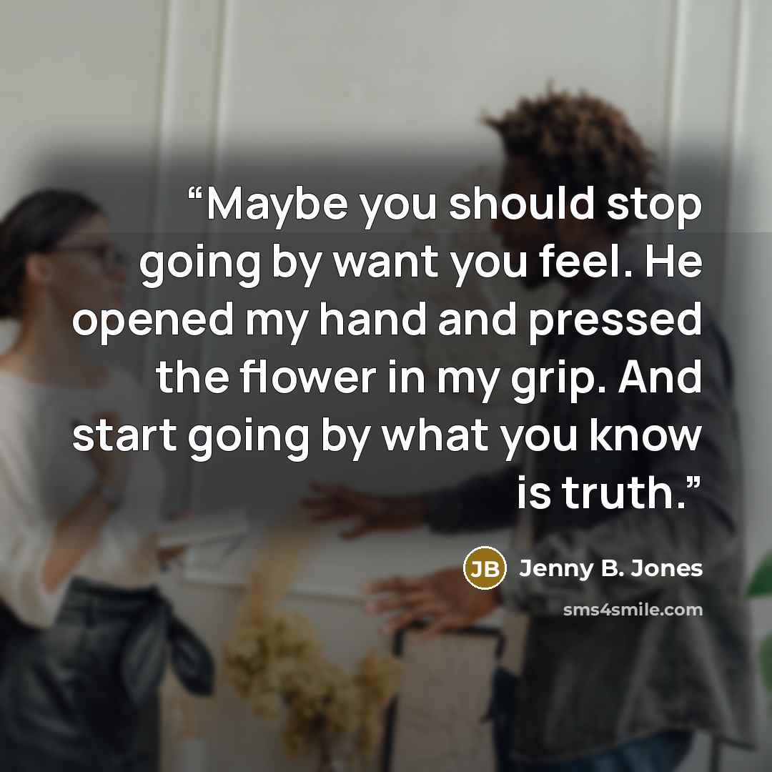 “Maybe you should stop going by want you feel. He opened my hand and pressed the flower in my grip. And start going by what you know is truth.” quote by Jenny B. Jones