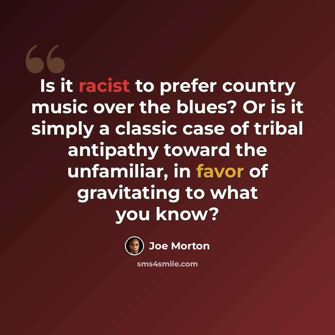 “Is it racist to prefer country music over the blues? Or is it simply a classic case of tribal antipathy toward the unfamiliar, in favor of gravitating to what you know?” quote by Joe Morton