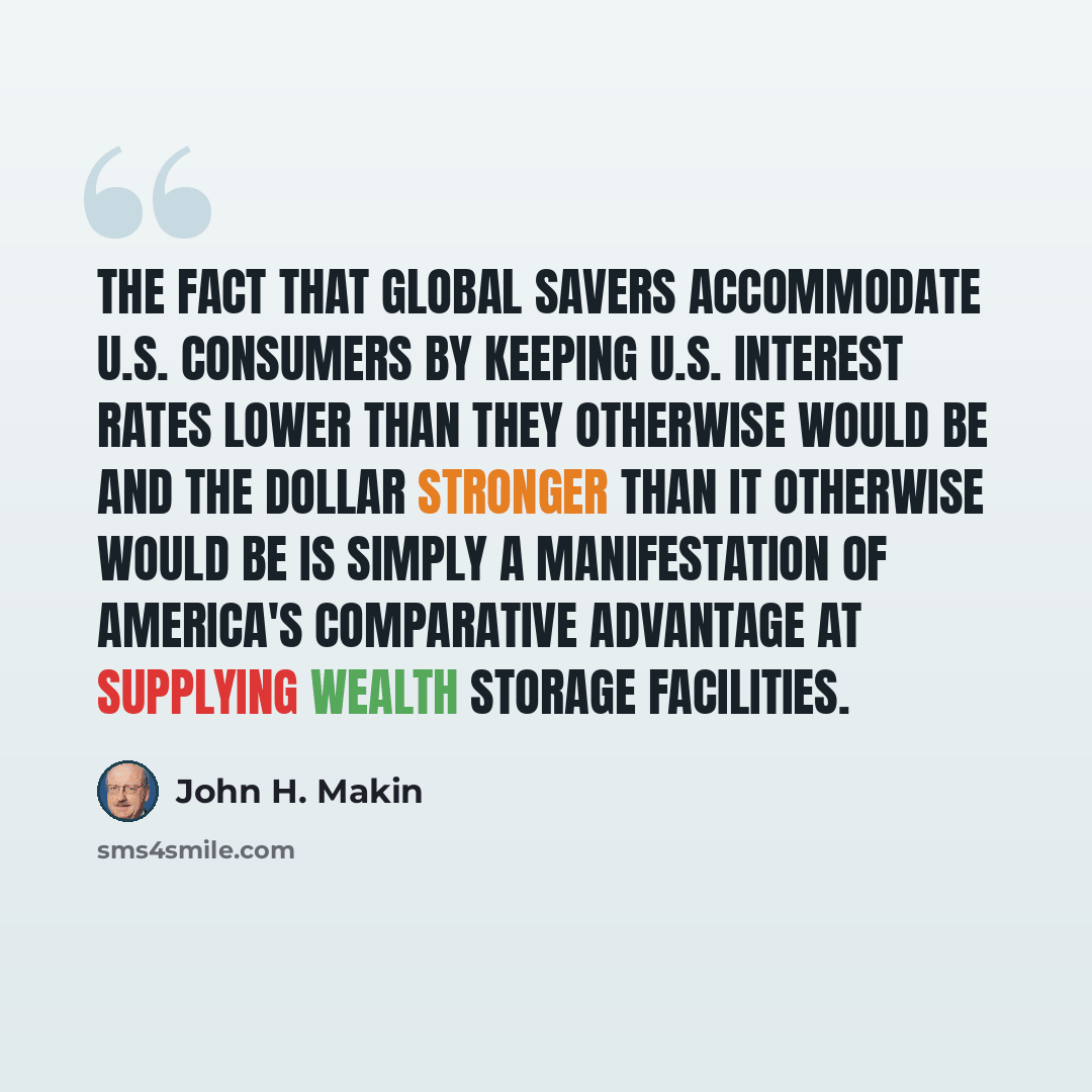 “The fact that global savers accommodate U.S. consumers by keeping U.S. interest rates lower than they otherwise would be and the dollar stronger than it otherwise would be is simply a manifestation of America's comparative advantage at supplying wealth storage facilities.” quote by John H. Makin