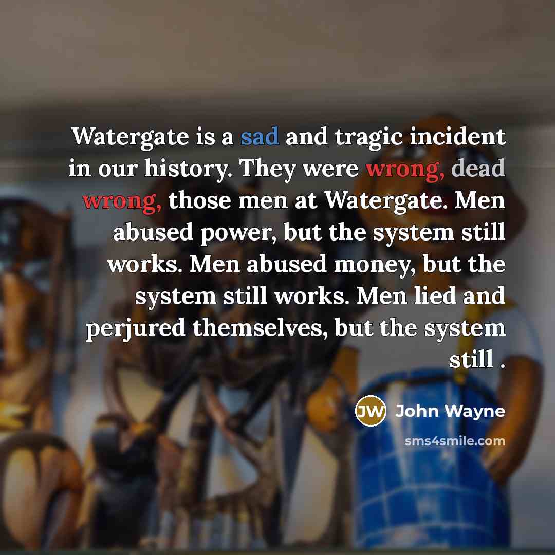 “Watergate is a sad and tragic incident in our history. They were wrong, dead wrong, those men at Watergate. Men abused power, but the system still works. Men abused money, but the system still works. Men lied and perjured themselves, but the system still .” quote by John Wayne