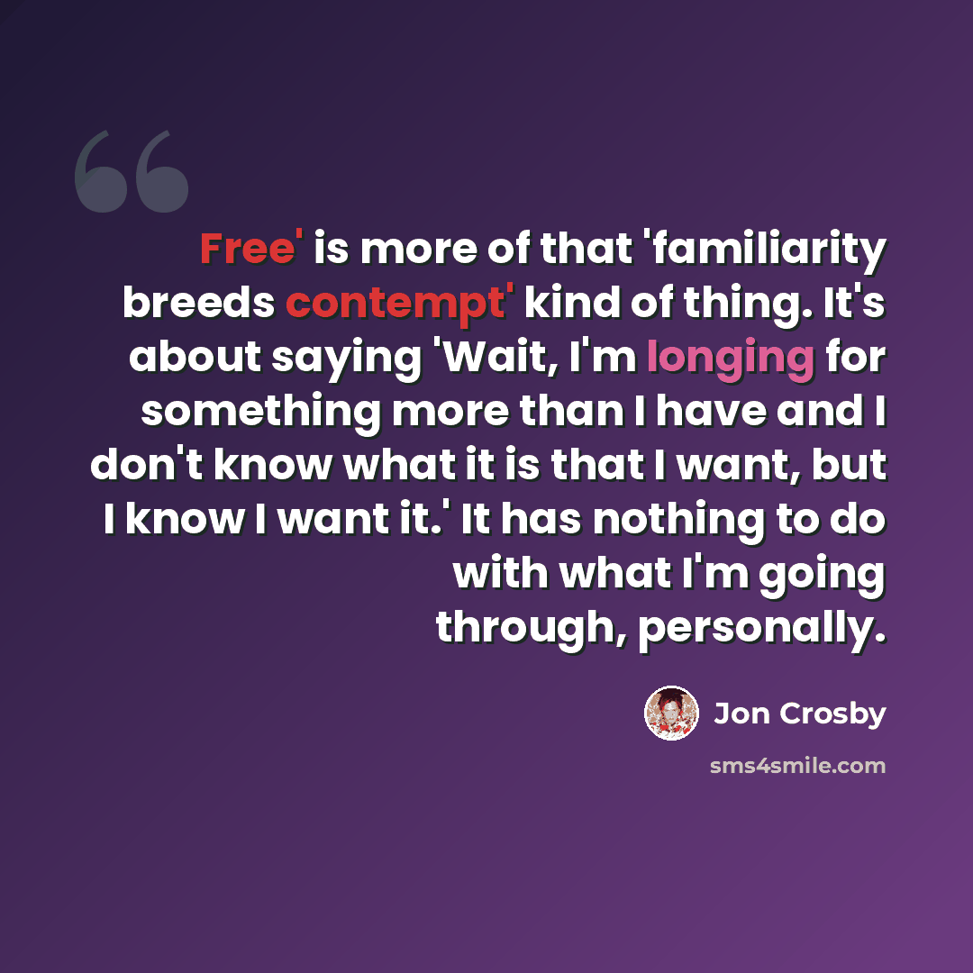 “Free' is more of that 'familiarity breeds contempt' kind of thing. It's about saying 'Wait, I'm longing for something more than I have and I don't know what it is that I want, but I know I want it.' It has nothing to do with what I'm going through, personally.” quote by Jon Crosby