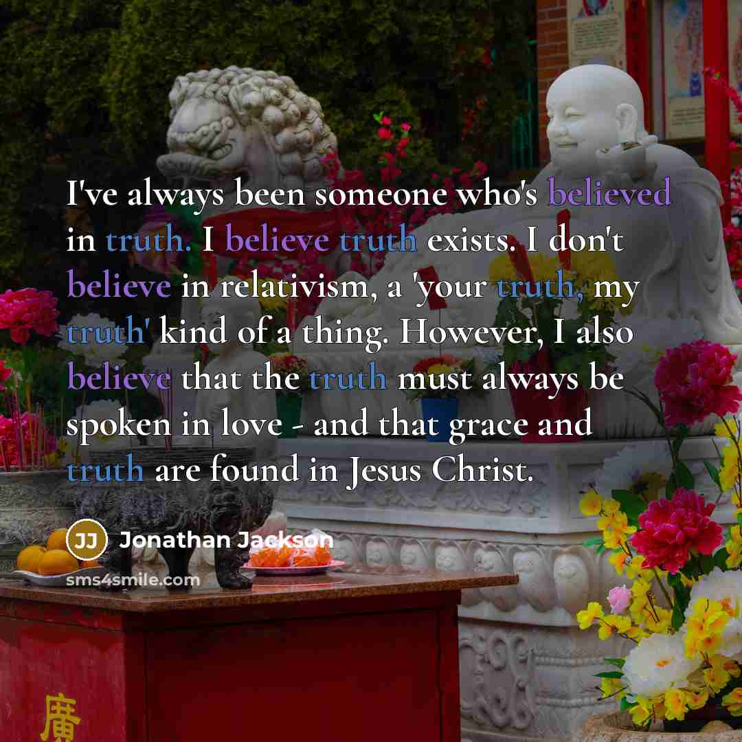 “I've always been someone who's believed in truth. I believe truth exists. I don't believe in relativism, a 'your truth, my truth' kind of a thing. However, I also believe that the truth must always be spoken in love - and that grace and truth are found in Jesus Christ.” quote by Jonathan Jackson