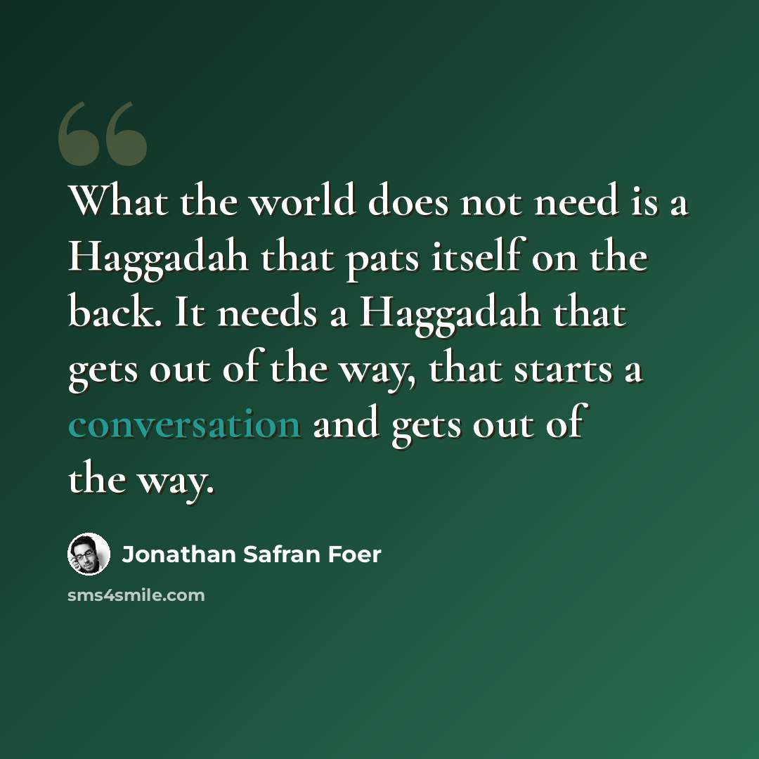 “What the world does not need is a Haggadah that pats itself on the back. It needs a Haggadah that gets out of the way, that starts a conversation and gets out of the way.” quote by Jonathan Safran Foer