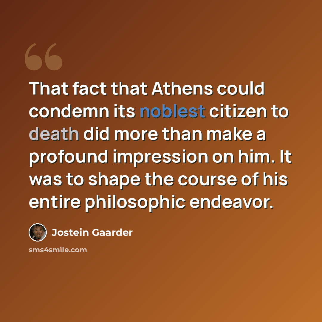 “That fact that Athens could condemn its noblest citizen to death did more than make a profound impression on him. It was to shape the course of his entire philosophic endeavor.” quote by Jostein Gaarder
