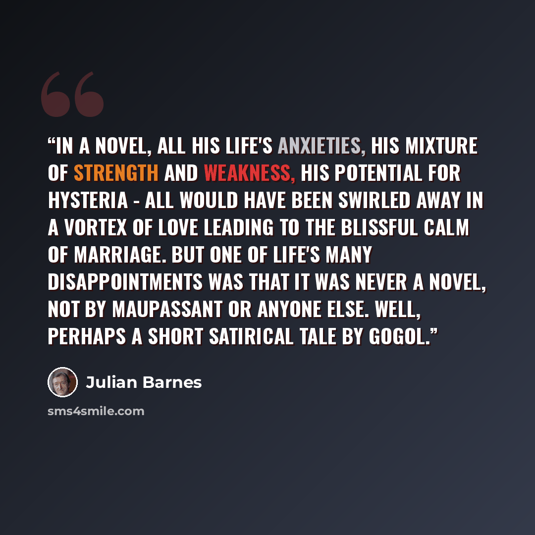 “In a novel, all his life's anxieties, his mixture of strength and weakness, his potential for hysteria - all would have been swirled away in a vortex of love leading to the blissful calm of marriage. But one of life's many disappointments was that it was never a novel, not by Maupassant or anyone…” quote by Julian Barnes