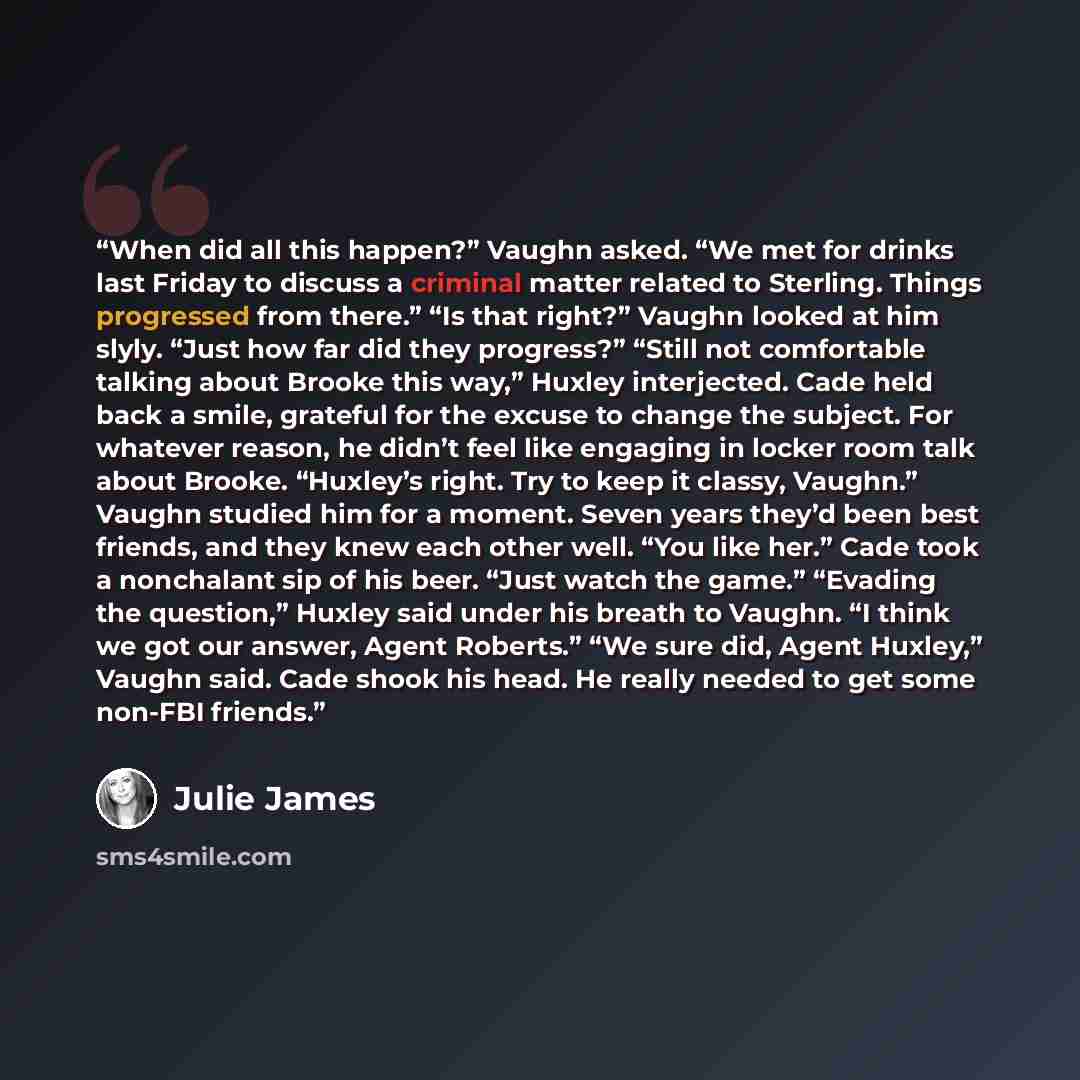 “When did all this happen?” Vaughn asked. “We met for drinks last Friday to discuss a criminal matter related to Sterling. Things progressed from there.” “Is that right?” Vaughn looked at him slyly. “Just how far did they progress?” “Still not comfortable talking about Brooke this way,” Huxley…” quote by Julie James
