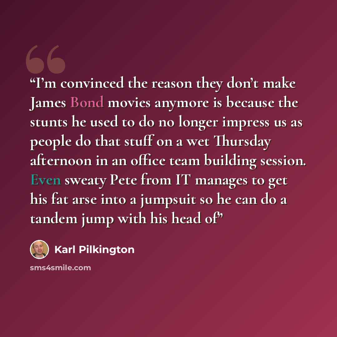 “I’m convinced the reason they don’t make James Bond movies anymore is because the stunts he used to do no longer impress us as people do that stuff on a wet Thursday afternoon in an office team building session. Even sweaty Pete from IT manages to get his fat arse into a jumpsuit so he can do a…” quote by Karl Pilkington