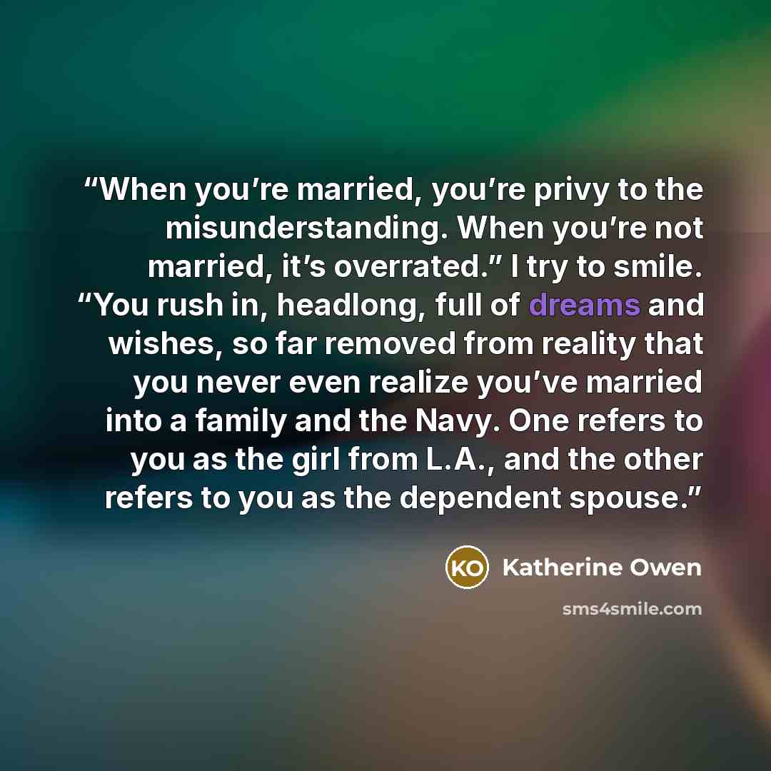 “When you’re married, you’re privy to the misunderstanding. When you’re not married, it’s overrated.” I try to smile. “You rush in, headlong, full of dreams and wishes, so far removed from reality that you never even realize you’ve married into a family and the Navy. One refers to you as the girl…” quote by Katherine Owen