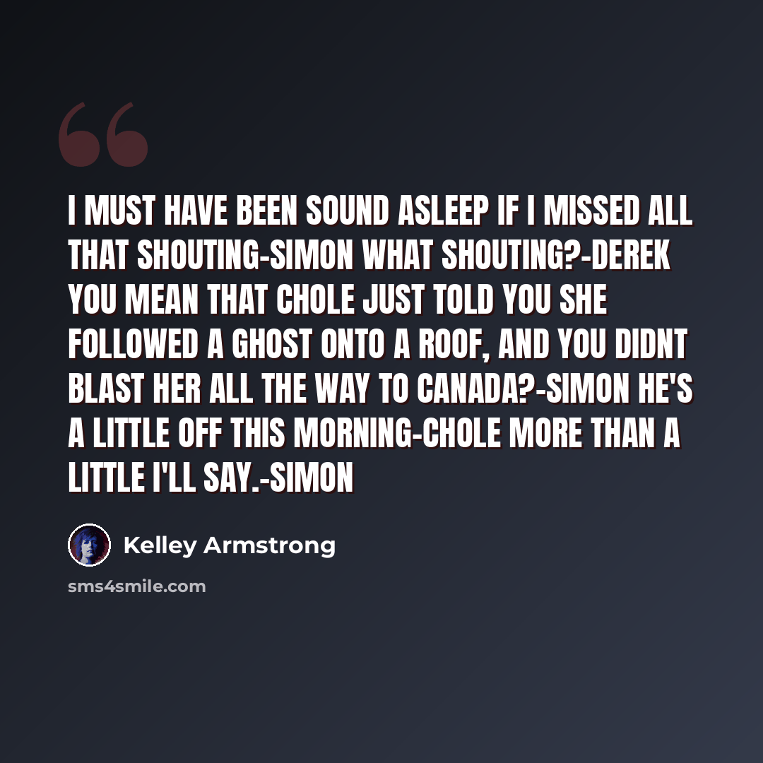 “I must have been sound asleep if i missed all that shouting-Simon What shouting?-Derek you mean that Chole just told you she followed a ghost onto a roof, and you didnt blast her all the way to Canada?-Simon He's a little off this morning-Chole More than a little i'll say.-Simon” quote by Kelley Armstrong