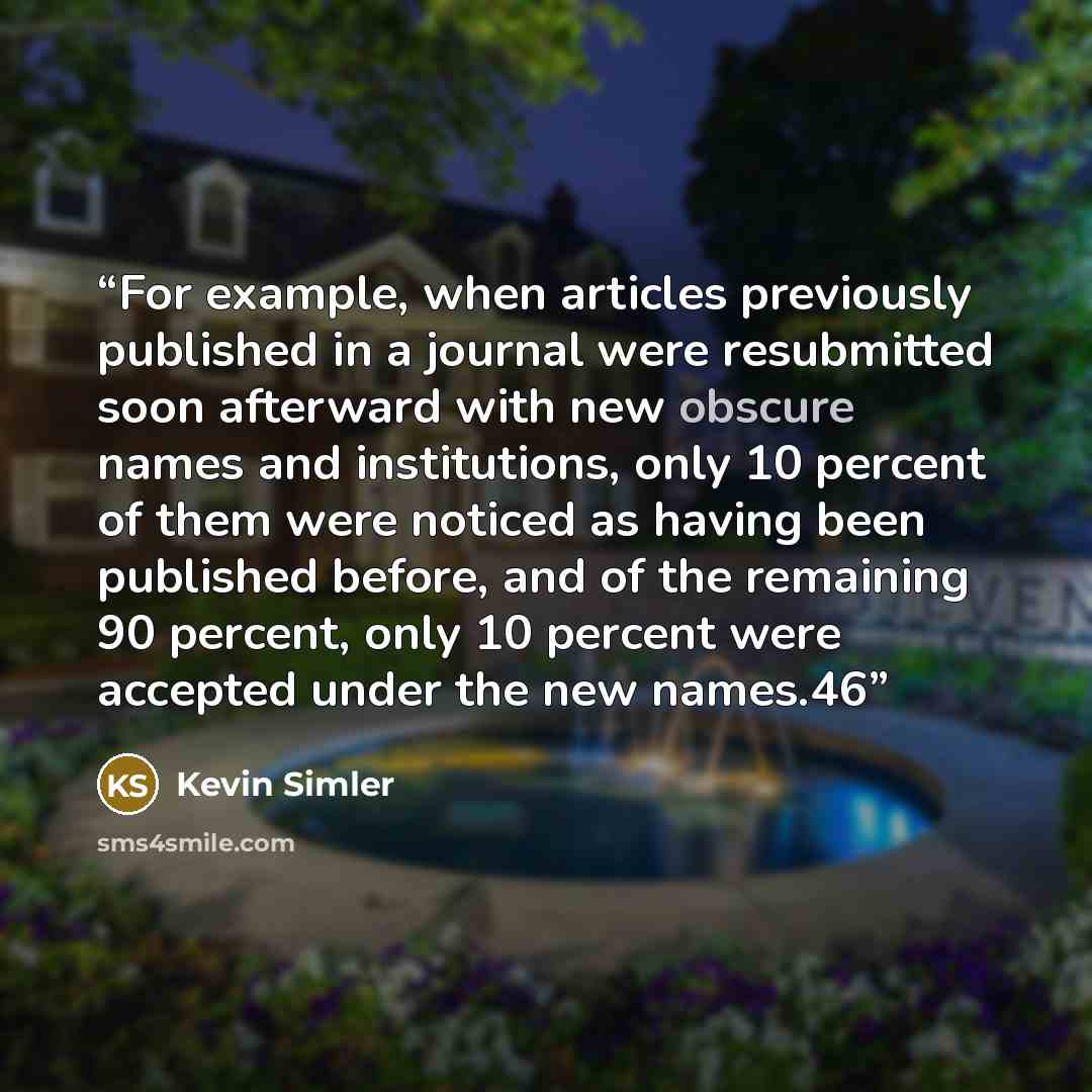 “For example, when articles previously published in a journal were resubmitted soon afterward with new obscure names and institutions, only 10 percent of them were noticed as having been published before, and of the remaining 90 percent, only 10 percent were accepted under the new names.46” quote by Kevin Simler