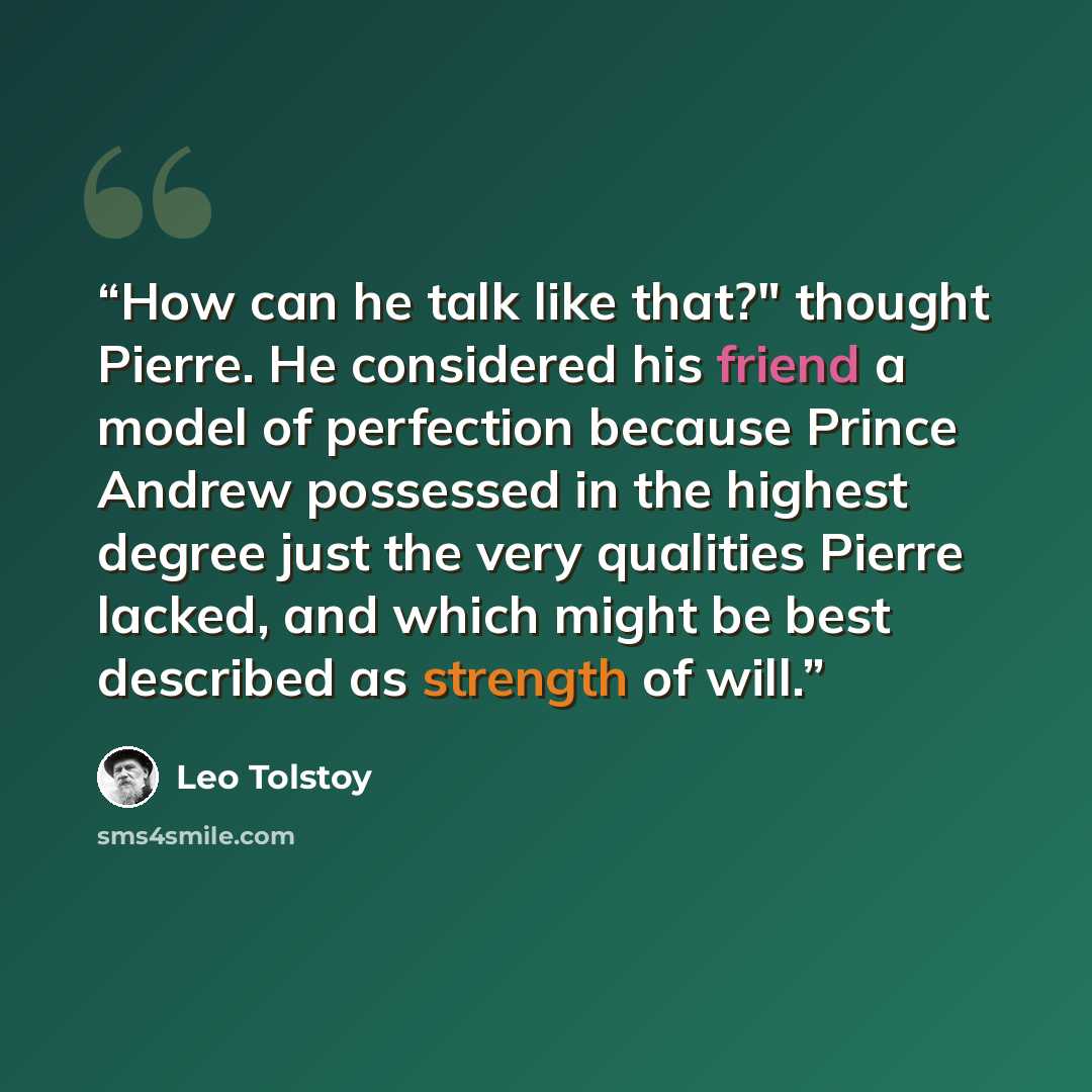 “How can he talk like that?" thought Pierre. He considered his friend a model of perfection because Prince Andrew possessed in the highest degree just the very qualities Pierre lacked, and which might be best described as strength of will.” quote by Leo Tolstoy