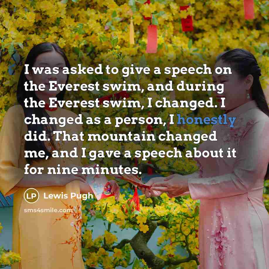 “I was asked to give a speech on the Everest swim, and during the Everest swim, I changed. I changed as a person, I honestly did. That mountain changed me, and I gave a speech about it for nine minutes.” quote by Lewis Pugh