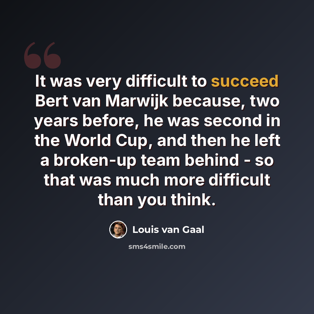 “It was very difficult to succeed Bert van Marwijk because, two years before, he was second in the World Cup, and then he left a broken-up team behind - so that was much more difficult than you think.” quote by Louis van Gaal
