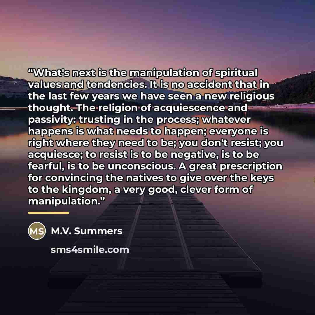 “What's next is the manipulation of spiritual values and tendencies. It is no accident that in the last few years we have seen a new religious thought. The religion of acquiescence and passivity: trusting in the process; whatever happens is what needs to happen; everyone is right where they need to…” quote by Anonymous