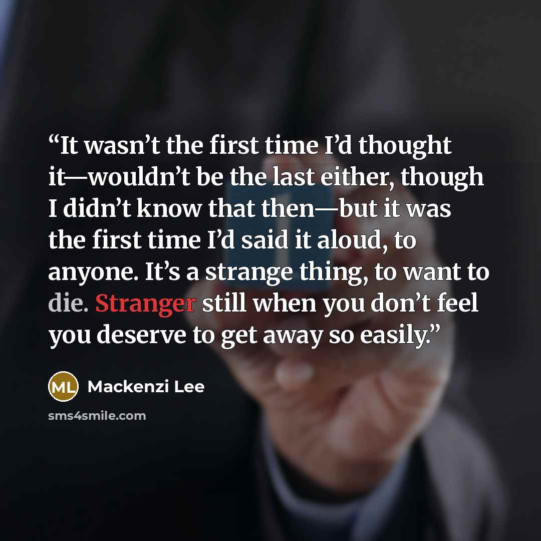 “It wasn’t the first time I’d thought it—wouldn’t be the last either, though I didn’t know that then—but it was the first time I’d said it aloud, to anyone. It’s a strange thing, to want to die. Stranger still when you don’t feel you deserve to get away so easily.” quote by Mackenzi Lee