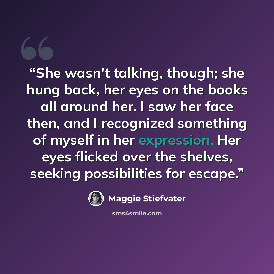 “She wasn't talking, though; she hung back, her eyes on the books all around her. I saw her face then, and I recognized something of myself in her expression. Her eyes flicked over the shelves, seeking possibilities for escape.” quote by Maggie Stiefvater