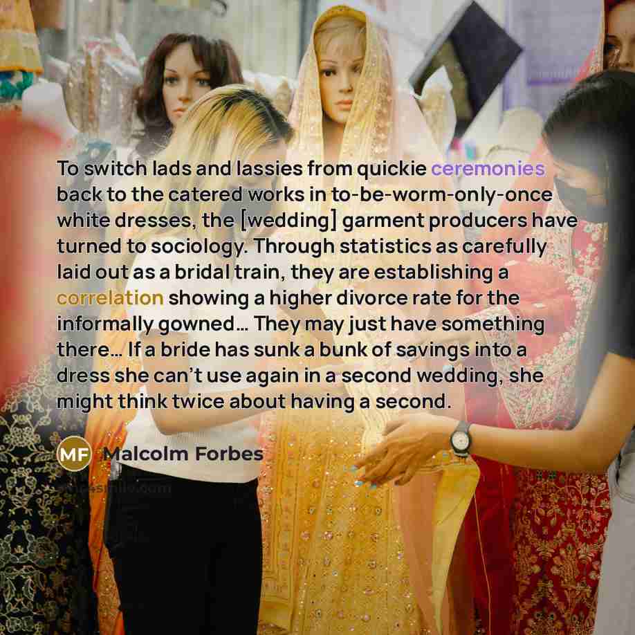 “To switch lads and lassies from quickie ceremonies back to the catered works in to-be-worm-only-once white dresses, the [wedding] garment producers have turned to sociology. Through statistics as carefully laid out as a bridal train, they are establishing a correlation showing a higher divorce…” quote by Malcolm Forbes