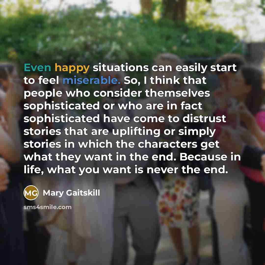 “Even happy situations can easily start to feel miserable. So, I think that people who consider themselves sophisticated or who are in fact sophisticated have come to distrust stories that are uplifting or simply stories in which the characters get what they want in the end. Because in life, what…” quote by Mary Gaitskill