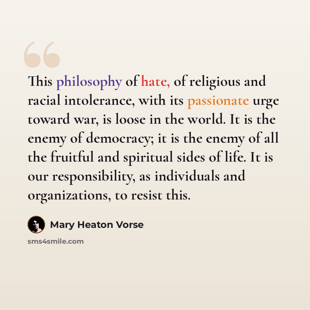 “This philosophy of hate, of religious and racial intolerance, with its passionate urge toward war, is loose in the world. It is the enemy of democracy; it is the enemy of all the fruitful and spiritual sides of life. It is our responsibility, as individuals and organizations, to resist this.” quote by Mary Heaton Vorse