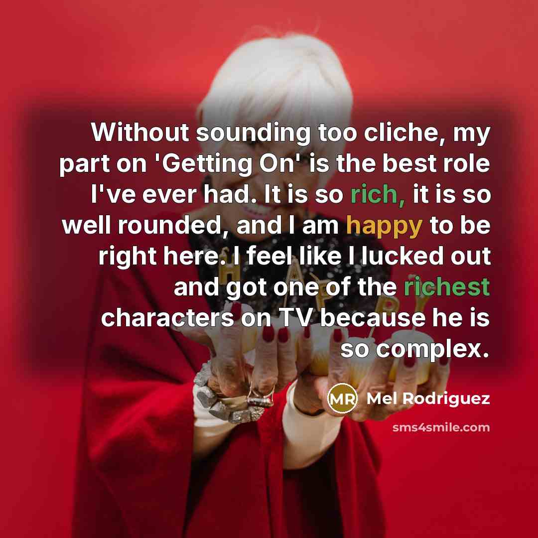 “Without sounding too cliche, my part on 'Getting On' is the best role I've ever had. It is so rich, it is so well rounded, and I am happy to be right here. I feel like I lucked out and got one of the richest characters on TV because he is so complex.” quote by Mel Rodriguez