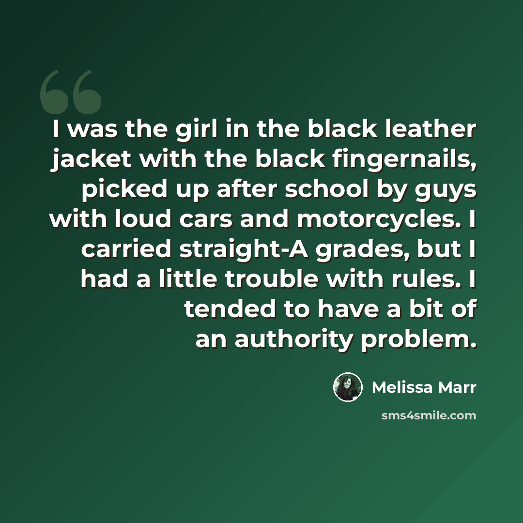 “I was the girl in the black leather jacket with the black fingernails, picked up after school by guys with loud cars and motorcycles. I carried straight-A grades, but I had a little trouble with rules. I tended to have a bit of an authority problem.” quote by Melissa Marr